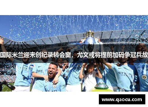 国际米兰迎来创纪录转会窗，尤文或将提前加码争冠兵故